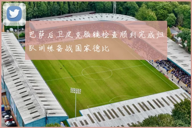 巴萨后卫皮克肠镜检查顺利完成归队训练备战国家德比