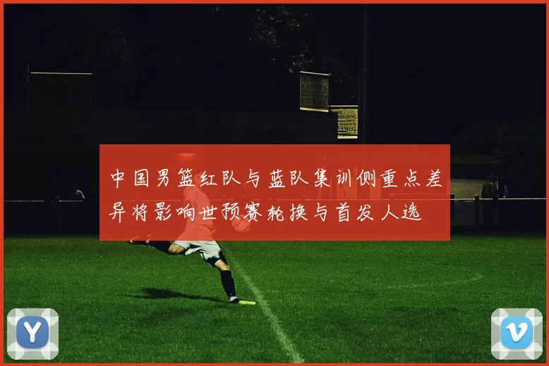 中国男篮红队与蓝队集训侧重点差异将影响世预赛轮换与首发人选