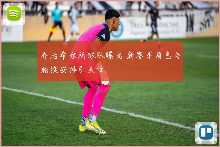 乔治希尔所球队曝光 新赛季角色与轮换安排引关注