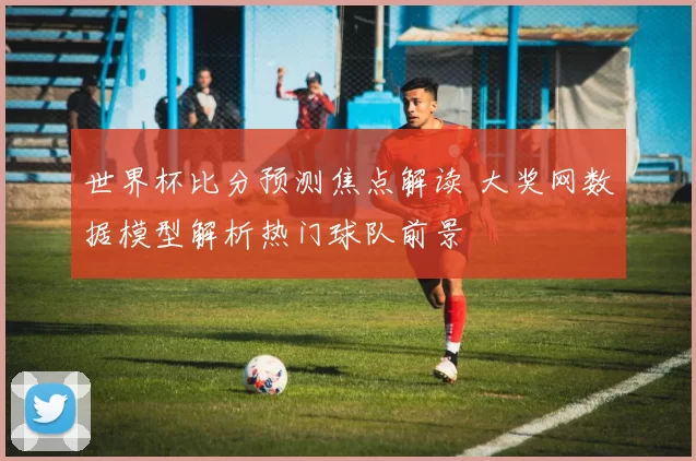 世界杯比分预测焦点解读 大奖网数据模型解析热门球队前景