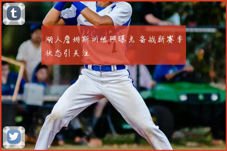 湖人詹姆斯训练照曝光 备战新赛季状态引关注