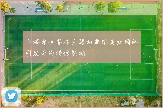 卡塔尔世界杯主题曲舞蹈走红网络引发全民模仿热潮