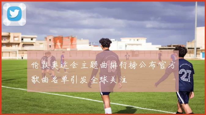 伦敦奥运会主题曲排行榜公布官方歌曲名单引发全球关注