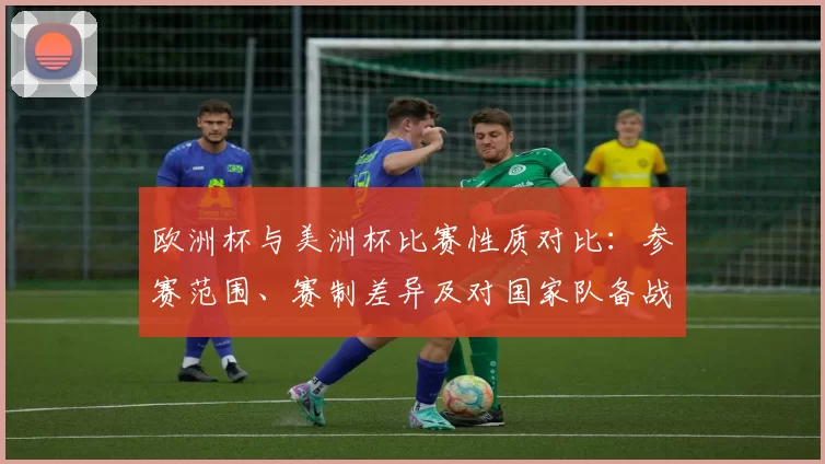 欧洲杯与美洲杯比赛性质对比:参赛范围、赛制差异及对国家队备战影响