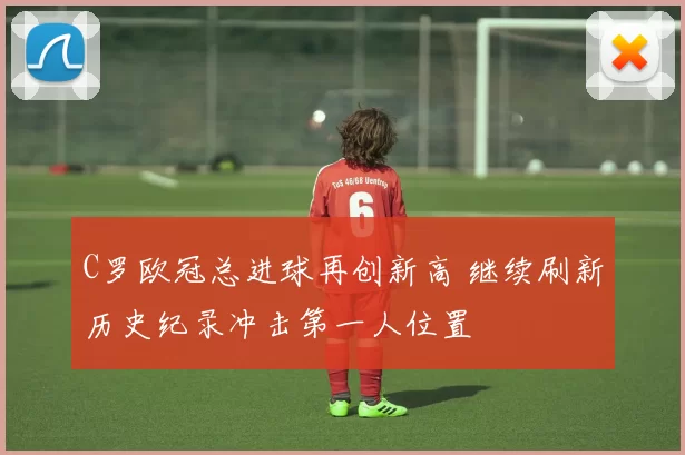 C罗欧冠总进球再创新高 继续刷新历史纪录冲击第一人位置