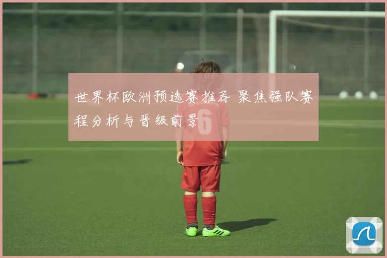 世界杯欧洲预选赛推荐 聚焦强队赛程分析与晋级前景