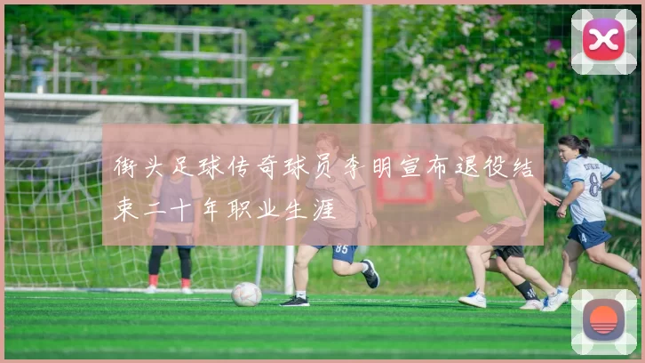 街头足球传奇球员李明宣布退役结束二十年职业生涯