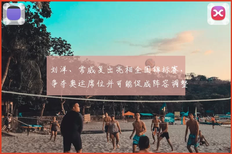 刘洋、常威复出亮相全国锦标赛，争夺奥运席位并可能促成阵容调整