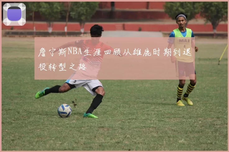 詹宁斯NBA生涯回顾从雄鹿时期到退役转型之路