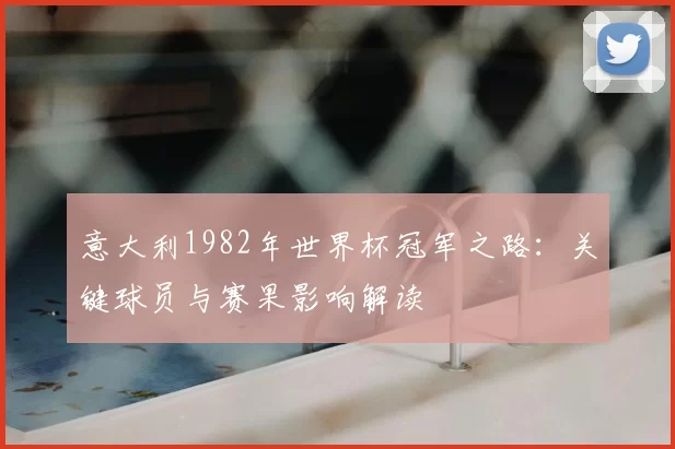 意大利1982年世界杯冠军之路:关键球员与赛果影响解读
