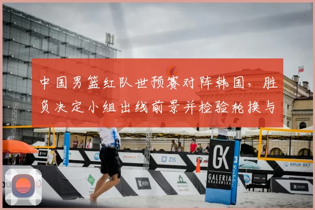 中国男篮红队世预赛对阵韩国,胜负决定小组出线前景并检验轮换与防守调整