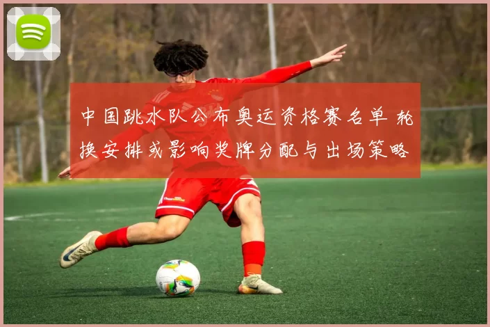 中国跳水队公布奥运资格赛名单 轮换安排或影响奖牌分配与出场策略