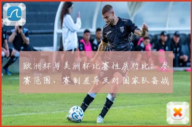 欧洲杯与美洲杯比赛性质对比:参赛范围、赛制差异及对国家队备战影响