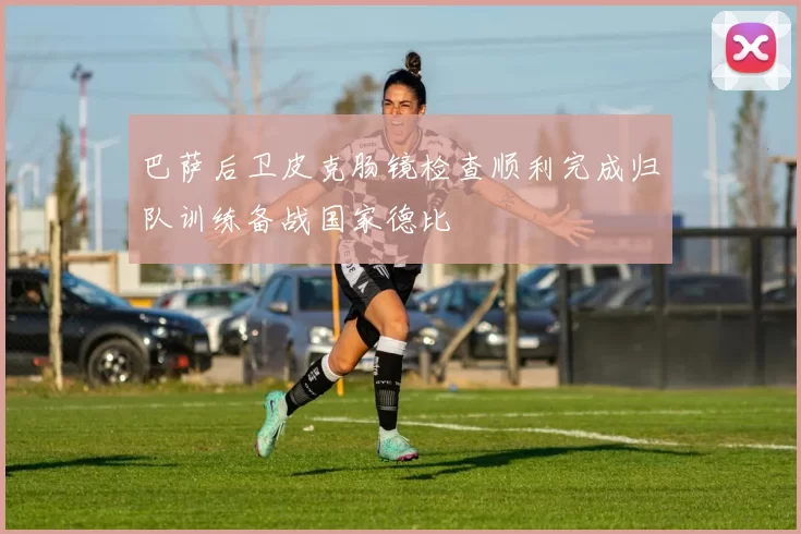 巴萨后卫皮克肠镜检查顺利完成归队训练备战国家德比