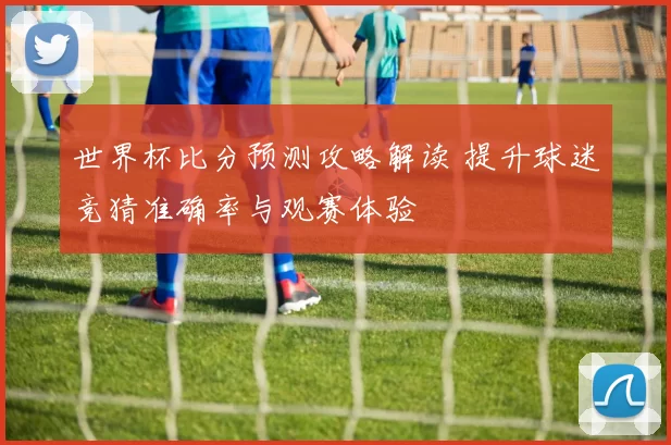世界杯比分预测攻略解读 提升球迷竞猜准确率与观赛体验