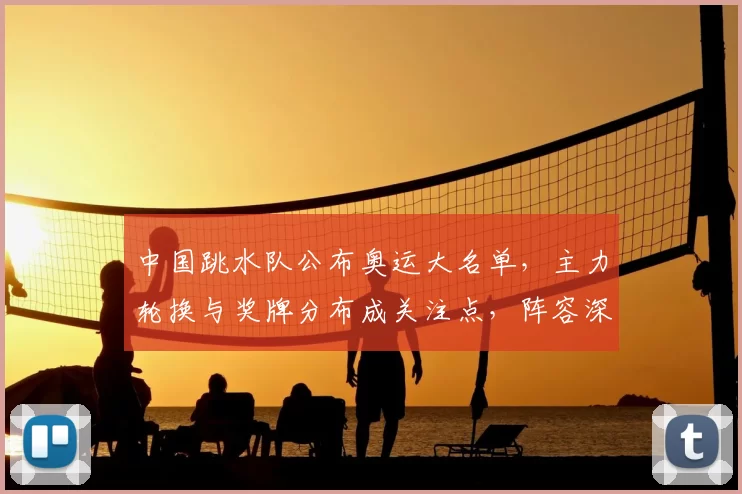 中国跳水队公布奥运大名单，主力轮换与奖牌分布成关注点，阵容深度受检验