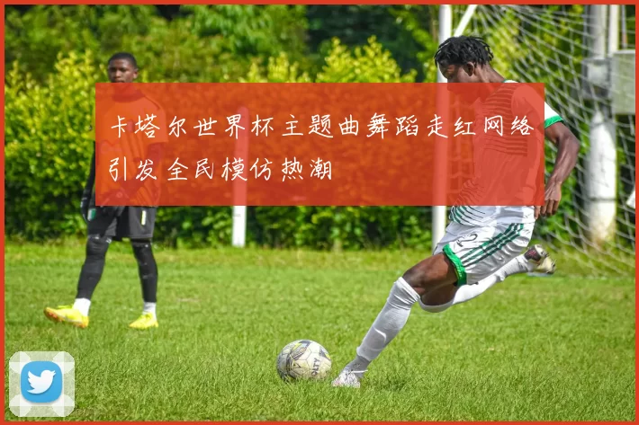 卡塔尔世界杯主题曲舞蹈走红网络引发全民模仿热潮