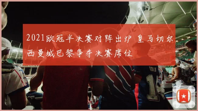 2021欧冠半决赛对阵出炉 皇马切尔西曼城巴黎争夺决赛席位