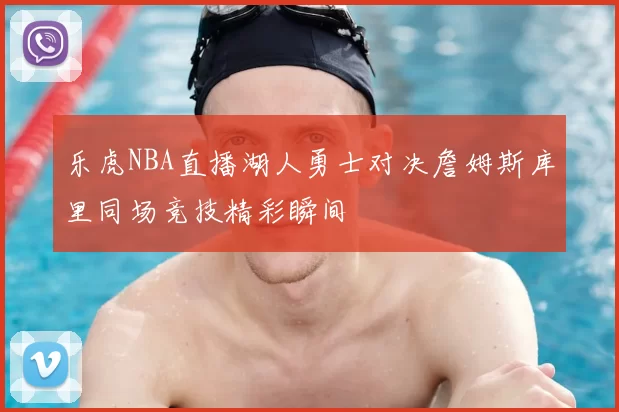 乐虎NBA直播湖人勇士对决詹姆斯库里同场竞技精彩瞬间