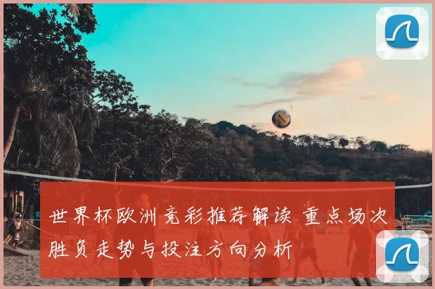 世界杯欧洲竞彩推荐解读 重点场次胜负走势与投注方向分析