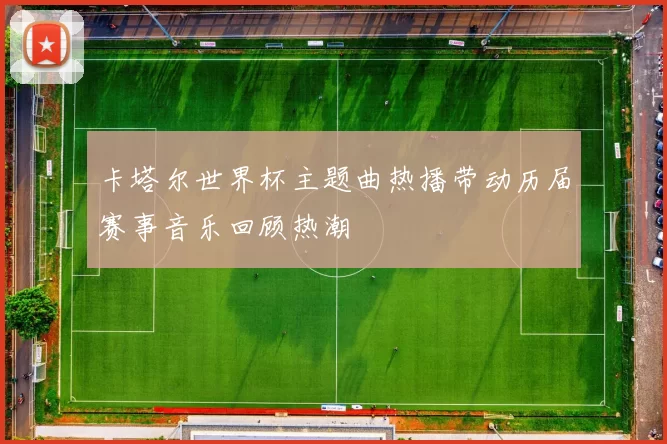 卡塔尔世界杯主题曲热播带动历届赛事音乐回顾热潮